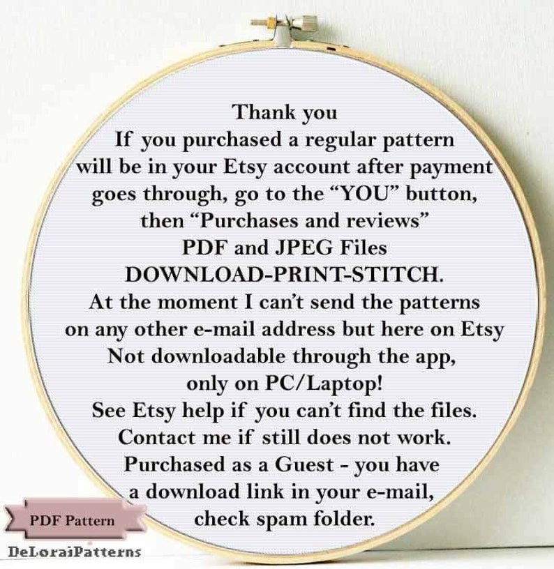 May include: A white circle with a gold border containing text about downloading a purchased pattern from Etsy. The text reads: "Thank you. If you purchased a regular pattern will be in your Etsy account after payment goes through, go to the "YOU" button, then "Purchases and reviews" PDF and JPEG Files DOWNLOAD-PRINT-STITCH. At the moment I can't send the patterns on any other e-mail address but here on Etsy Not downloadable through the app, only on PC/Laptop! See Etsy help if you can't find the files. Contact me if still does not work. Purchased as a Guest - you have a download link in your e-mail, check spam folder."