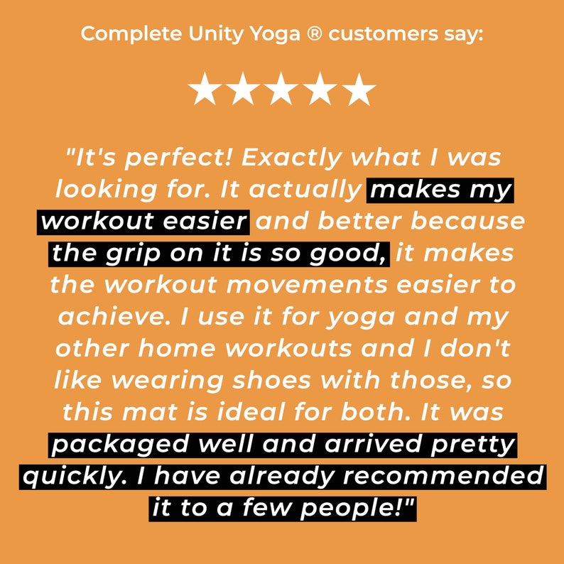 May include: A five-star review of a yoga mat. The review states "It's perfect! Exactly what I was looking for. It actually makes my workout easier and better because the grip on it is so good, it makes the workout movements easier to achieve. I use it for yoga and my other home workouts and I don't like wearing shoes with those, so this mat is ideal for both. It was packaged well and arrived pretty quickly. I have already recommended it to a few people!"