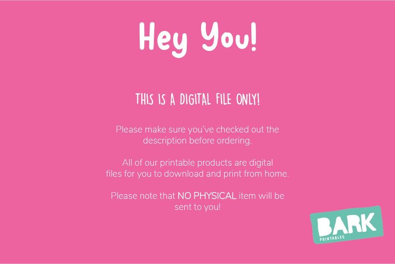 May include: Pink background with white text that reads "Hey You! This is a digital file only! Please make sure you've checked out the description before ordering. All of our printable products are digital files for you to download and print from home. Please note that NO PHYSICAL item will be sent to you!"  A blue and white logo with the text "BARK PRINTABLES" is in the bottom right corner.