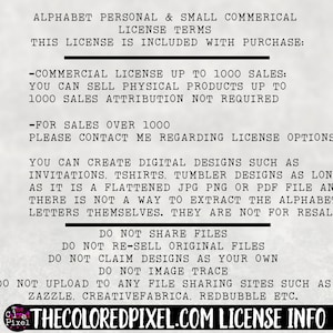May include: A white background with black text outlining the terms of use for a commercial license for an alphabet font. The text states that the license is for personal and small commercial use. The license allows for up to 1000 sales of physical products. For sales over 1000, the user must contact the seller. The license also allows for the creation of digital designs such as invitations, t-shirts, and tumblers. The text states that the alphabet letters cannot be extracted from the flattened JPG, PNG, or PDF files. The license prohibits sharing, reselling, or claiming the designs as your own. The license also prohibits uploading the designs to file sharing sites such as Zazzle, CreativeFabrica, and Redbubble. The text includes the website "thecoloredpixel.com" for more information.