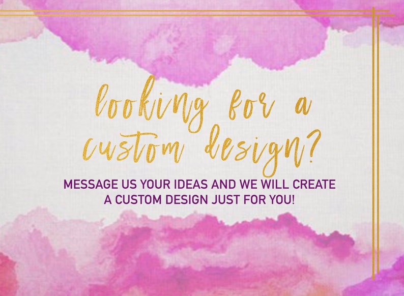 May include: A pink and white watercolor background with gold text that reads "looking for a custom design?" and "MESSAGE US YOUR IDEAS AND WE WILL CREATE A CUSTOM DESIGN JUST FOR YOU!"