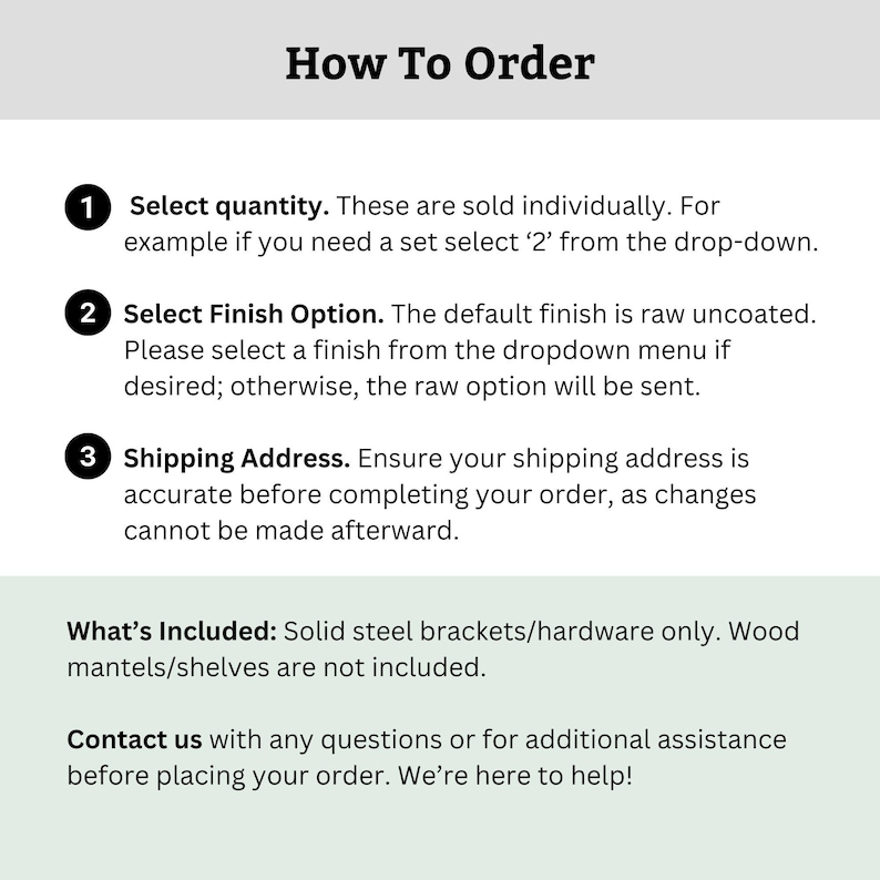 May include: How to order instructions for a product sold individually. Select quantity, finish option, and shipping address. Solid steel brackets/hardware only. Wood mantels/shelves are not included. Contact us with any questions.