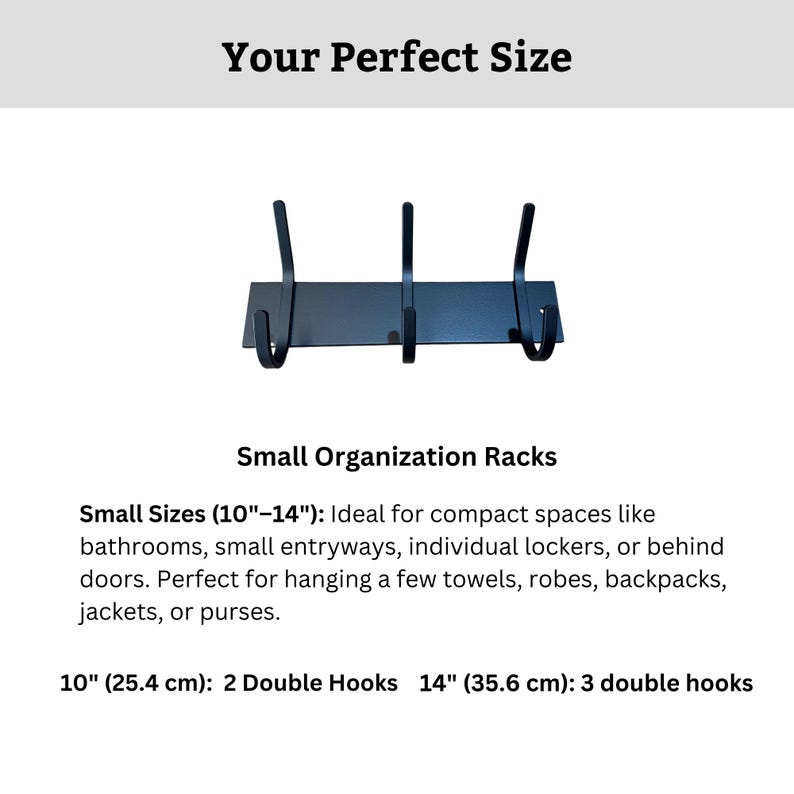 May include: Black metal wall mounted hook rack with three double hooks. The rack is 10 inches long and has a black finish. Small Sizes (10"-14") Ideal for compact spaces like bathrooms, small entryways, individual lockers, or behind doors. Perfect for hanging a few towels, robes, backpacks, jackets, or purses. 10" (25.4 cm): 2 Double Hooks 14" (35.6 cm): 3 double hooks