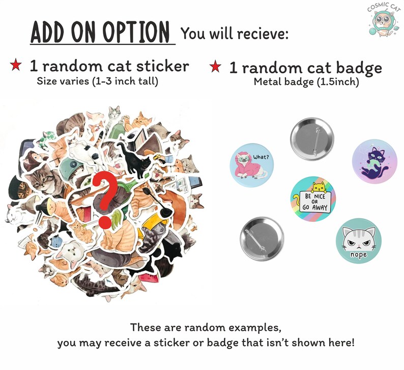 May include: A set of two cat-themed add-on options: a random cat sticker, measuring 1 to 3 inches tall, and a random cat badge, measuring 1.5 inches in diameter. The sticker options include a variety of cute cats in different poses. The badge options include a cat wearing a pink robe, a cat holding a sign that says "Be Nice or Go Away", and a cat with the word "nope" above it.