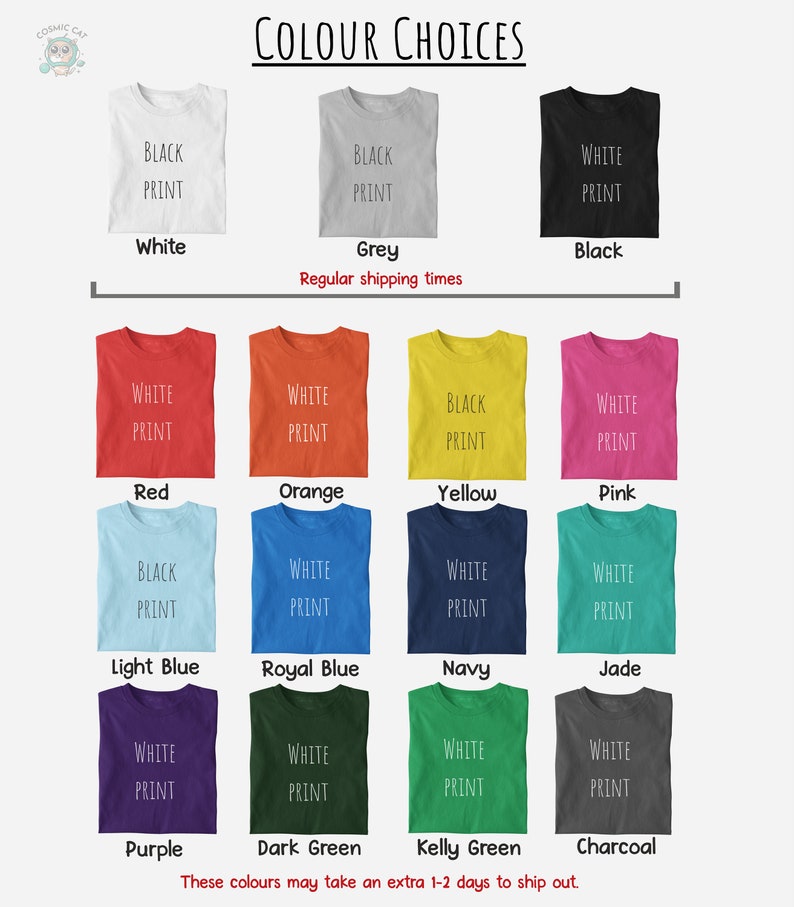 May include: A chart showing different t-shirt colors with the text "COLOUR CHOICES" at the top. The colors include white, grey, black, red, orange, yellow, pink, light blue, royal blue, navy, jade, purple, dark green, kelly green, and charcoal. The text "BLACK PRINT", "WHITE PRINT", or both appear on each t-shirt. The text "Regular shipping times" appears below the first row of t-shirts. The text "These colours may take an extra 1-2 days to ship out." appears at the bottom of the chart.