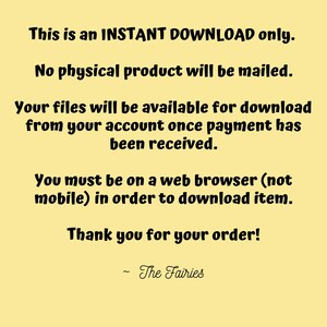 May include: Text on a yellow background that reads: "This is an INSTANT DOWNLOAD only. No physical product will be mailed. Your files will be available for download from your account once payment has been received. You must be on a web browser (not mobile) in order to download item. Thank you for your order! - The Fairies"