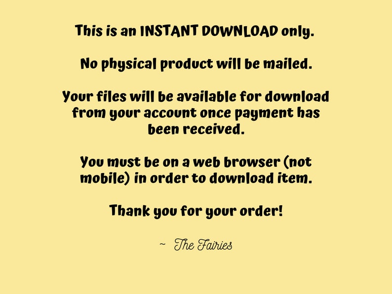 May include: Text on a yellow background that reads: "This is an INSTANT DOWNLOAD only. No physical product will be mailed. Your files will be available for download from your account once payment has been received. You must be on a web browser (not mobile) in order to download item. Thank you for your order! - The Fairies"