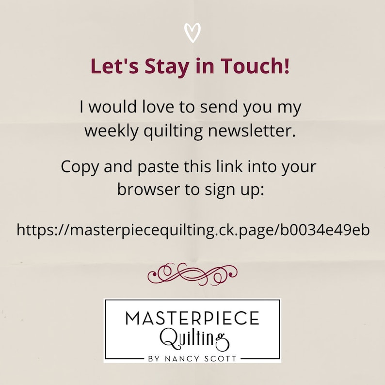 May include: A beige background with a pink heart at the top. The text "Let's Stay in Touch!" is in a dark red font. The text "I would love to send you my weekly quilting newsletter." is in a dark red font. The text "Copy and paste this link into your browser to sign up: https://masterpiecequilting.ck.page/b0034e49eb" is in a dark red font. The text "MASTERPIECE Quilting BY NANCY SCOTT" is in a dark red font.