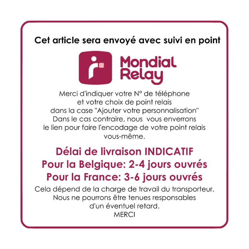 May include: A white square with rounded corners contains text about shipping with Mondial Relay. The text says "Cet article sera envoy&eacute; avec suivi en point Mondial Relay". The text also includes information about delivery times for Belgium and France. The text says "D&eacute;lai de livraison INDICATIF Pour la Belgique: 2-4 jours ouvr&eacute;s Pour la France: 3-6 jours ouvr&eacute;s".