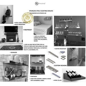 FLOATING SHELVES
USED AS HEAT REFLECTORS FOR ALL TYPES OF FIREPLACES INCLUDING GAS AND WOOD BURNING FIREPLACES, TO PROTECT YOUR TV, SOUNDBAR, ETC.,
STAINLESS STEEL FLOATING SHELVES,
FOR INDOOR & OUTDOOR USE,
used for baking under heating lamps,
USED FOR COOKING UNDER A HOOD WITH WARMING LAMPS,
INDOOR, OUTDOOR USE, 
WINE CELLAR,
NON-ALLERGENIC, FORMALDEHYDE-FREE FOR CHILDROOM,
CUSTOM DESIGNS