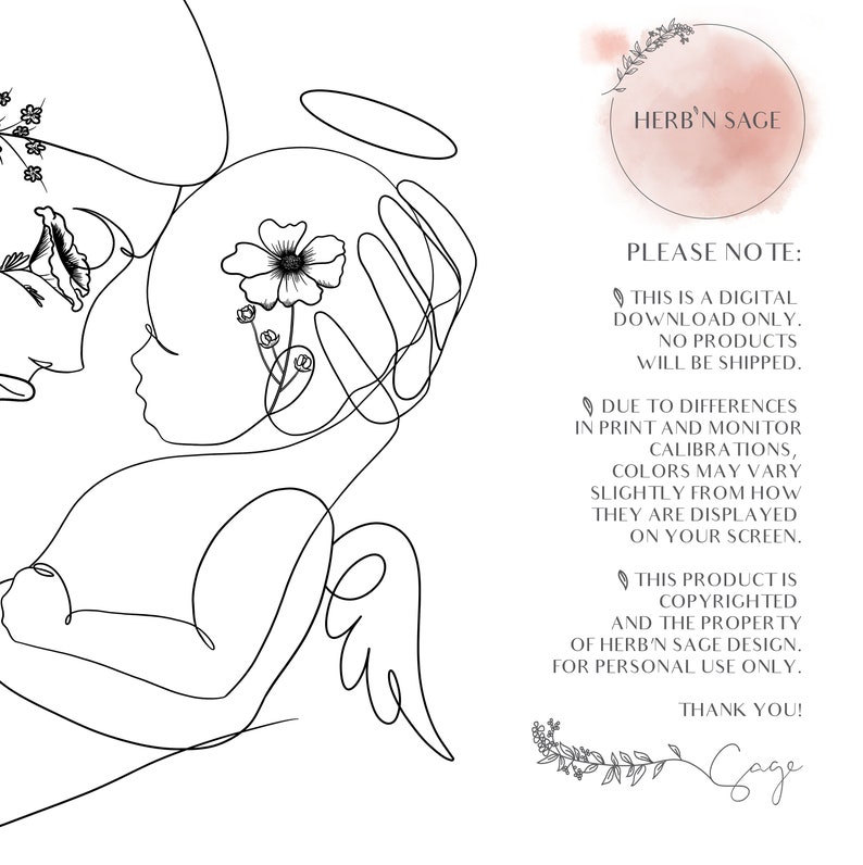 May include: A black and white line drawing of a mother holding a baby with a halo above the baby's head. The drawing is surrounded by flowers. The text "HERB'N SAGE" is in a circle at the top right of the image. The text "PLEASE NOTE: THIS IS A DIGITAL DOWNLOAD ONLY. NO PRODUCTS WILL BE SHIPPED. DUE TO DIFFERENCES IN PRINT AND MONITOR CALIBRATIONS, COLORS MAY VARY SLIGHTLY FROM HOW THEY ARE DISPLAYED ON YOUR SCREEN. THIS PRODUCT IS COPYRIGHTED AND THE PROPERTY OF HERB'N SAGE DESIGN. FOR PERSONAL USE ONLY. THANK YOU! Gage" is at the bottom right of the image.