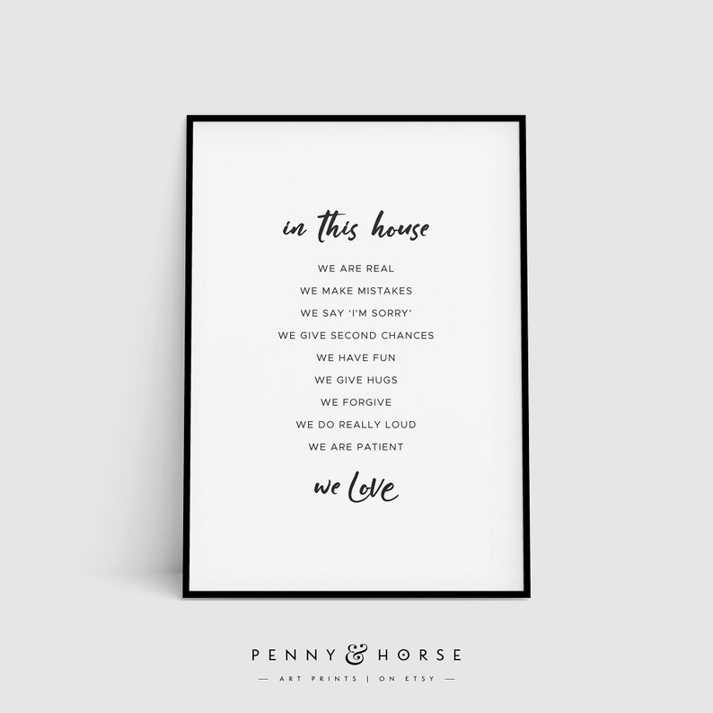 May include: Black and white printable wall art with the text "in this house we are real, we make mistakes, we say 'I'm sorry', we give second chances, we have fun, we give hugs, we forgive, we do really loud, we are patient, we love". The text is in a handwritten font. The art is framed with a black frame and has the text "PENNY & HORSE ART PRINTS ON ETSY" at the bottom.