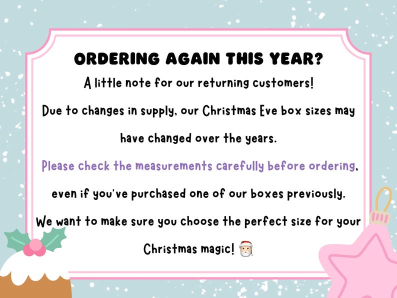 May include: A rectangular sign with a light blue background featuring white snowflakes. The text reads: ORDERING AGAIN THIS YEAR? A little note for our returning customers! Due to changes in supply, our Christmas Eve box sizes may have changed over the years. Please check the measurements carefully before ordering, even if you've purchased one of our boxes previously. We want to make sure you choose the perfect size for your Christmas magic! A small Santa emoji is included.