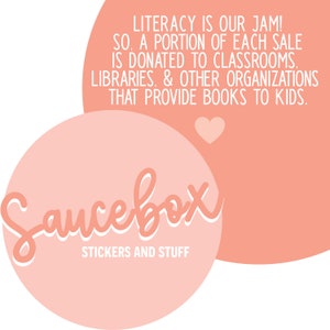 May include: A pink and white logo for a company called "Saucebox" that sells stickers and other items. The logo is in the shape of a circle with the text "Saucebox" in a stylized font. The text "STICKERS AND STUFF" is below the logo. The text "LITERACY IS OUR JAM! SO, A PORTION OF EACH SALE IS DONATED TO CLASSROOMS, LIBRARIES, & OTHER ORGANIZATIONS THAT PROVIDE BOOKS TO KIDS." is in a pink circle above the logo.
