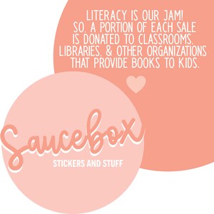 May include: A pink and white logo for a company called "Saucebox" that sells stickers and other items. The logo is in the shape of a circle with the text "Saucebox" in a stylized font. The text "STICKERS AND STUFF" is below the logo. The text "LITERACY IS OUR JAM! SO, A PORTION OF EACH SALE IS DONATED TO CLASSROOMS, LIBRARIES, & OTHER ORGANIZATIONS THAT PROVIDE BOOKS TO KIDS." is in a pink circle above the logo.