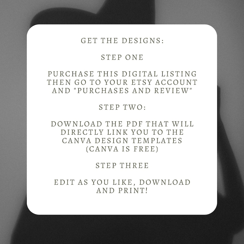 May include: A white text box with black text outlining the steps to purchase and download digital designs. The text reads: "GET THE DESIGNS: STEP ONE PURCHASE THIS DIGITAL LISTING THEN GO TO YOUR ETSY ACCOUNT AND "PURCHASES AND REVIEW" STEP TWO: DOWNLOAD THE PDF THAT WILL DIRECTLY LINK YOU TO THE CANVA DESIGN TEMPLATES (CANVA IS FREE) STEP THREE EDIT AS YOU LIKE, DOWNLOAD AND PRINT!"