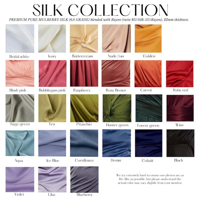 May include: A colour chart of 18 different silk fabric swatches. The swatches are arranged in a grid of 6 rows and 3 columns. Each swatch is labelled with a colour name, such as "Bridal White", "Blush Pink", "Sage Green", "Aqua", "Violet", "Ivory", "Bubblegum Pink", "Tea", "Ice Blue", "Lilac", "Buttercream", "Raspberry", "Pitaschio", "Cornflower", "Blueberry", "Nude/Tan", "Rosy Brown", "Hunter Green", "Denim", "Cobalt", "Golden", "Carrot", "Forest Green", "Wine", and "Black". The text "SILK COLLECTION" is at the top of the chart. The text "PREMIUM PURE MULBERRY SILK (6A GRADE) blended with Rayon (ratio 85%Silk-15%Rayon), 22mm thickness." is below the title. The text "We try extremely hard to ensure our photos are as life-like as possible, but please understand the actual colour may vary slightly from your monitor." is at the bottom of the chart.