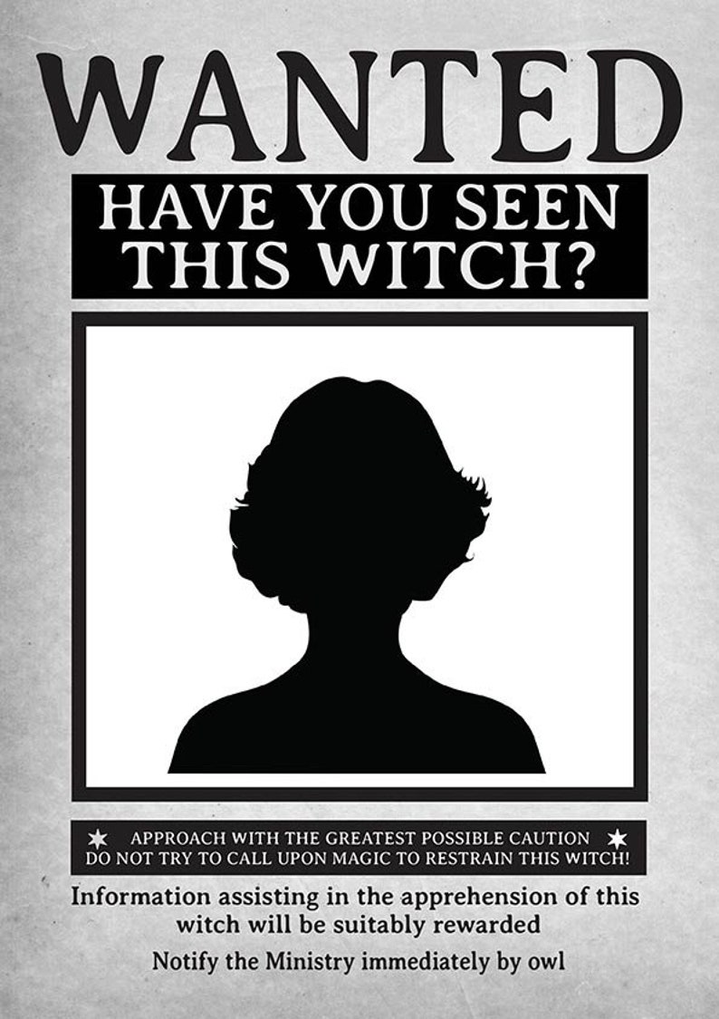 May include: A black and white wanted poster with the text "WANTED HAVE YOU SEEN THIS WITCH?"  A silhouette of a woman's head and shoulders is in the center of the poster. The text at the bottom of the poster reads "APPROACH WITH THE GREATEST POSSIBLE CAUTION DO NOT TRY TO CALL UPON MAGIC TO RESTRAIN THIS WITCH! Information assisting in the apprehension of this witch will be suitably rewarded Notify the Ministry immediately by owl"