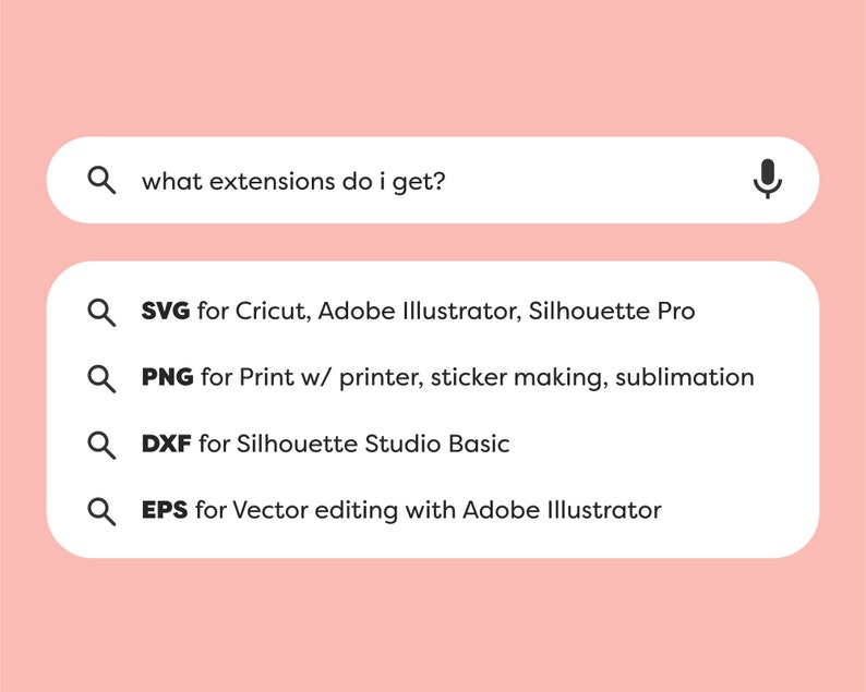 May include: A search bar with the text "what extensions do I get?" and a microphone icon. Below the search bar are four search results with magnifying glass icons and the following text: "SVG for Cricut, Adobe Illustrator, Silhouette Pro", "PNG for Print w/ printer, sticker making, sublimation", "DXF for Silhouette Studio Basic", and "EPS for Vector editing with Adobe Illustrator".