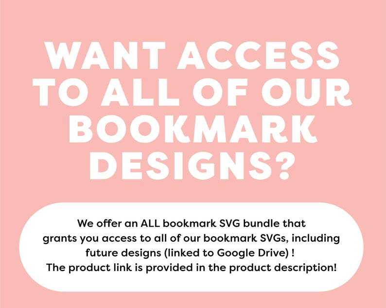May include: Pink background with white text that reads "WANT ACCESS TO ALL OF OUR BOOKMARK DESIGNS?"  Below the text is a white rectangle with the text "We offer an ALL bookmark SVG bundle that grants you access to all of our bookmark SVGs, including future designs (linked to Google Drive)! The product link is provided in the product description!"