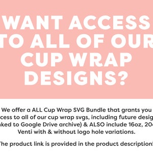 May include: Pink background with white text that reads "WANT ACCESS TO ALL OF OUR CUP WRAP DESIGNS?"  Below the text is a description that reads "We offer a ALL Cup Wrap SVG Bundle that grants you access to all of our cup wrap svgs, including future designs (linked to Google Drive archive) & ALSO include 16oz, 20oz, Venti with & without logo hole variations. The product link is provided in the product description!"