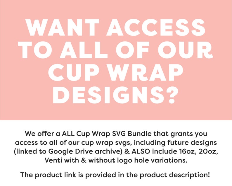 May include: Pink background with white text that reads "WANT ACCESS TO ALL OF OUR CUP WRAP DESIGNS?"  Below the text is a description that reads "We offer a ALL Cup Wrap SVG Bundle that grants you access to all of our cup wrap svgs, including future designs (linked to Google Drive archive) & ALSO include 16oz, 20oz, Venti with & without logo hole variations. The product link is provided in the product description!"