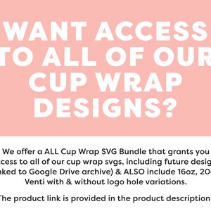 May include: Pink background with white text that reads "WANT ACCESS TO ALL OF OUR CUP WRAP DESIGNS?"  Below the text is a description that reads "We offer a ALL Cup Wrap SVG Bundle that grants you access to all of our cup wrap svgs, including future designs (linked to Google Drive archive) & ALSO include 16oz, 20oz, Venti with & without logo hole variations. The product link is provided in the product description!"