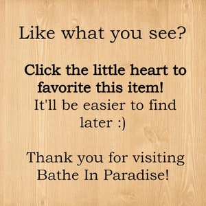 May include: Text on a woodgrain background that reads: "Like what you see? Click the little heart to favorite this item! It'll be easier to find later :) Thank you for visiting Bathe In Paradise!"