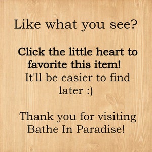 May include: Text on a woodgrain background that reads: "Like what you see? Click the little heart to favorite this item! It'll be easier to find later :) Thank you for visiting Bathe In Paradise!"