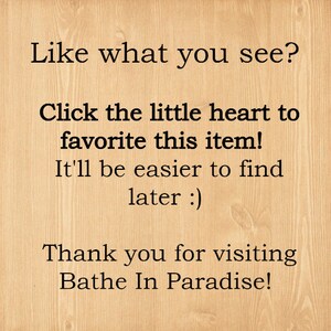 May include: Text on a woodgrain background that reads: "Like what you see? Click the little heart to favorite this item! It'll be easier to find later :) Thank you for visiting Bathe In Paradise!"