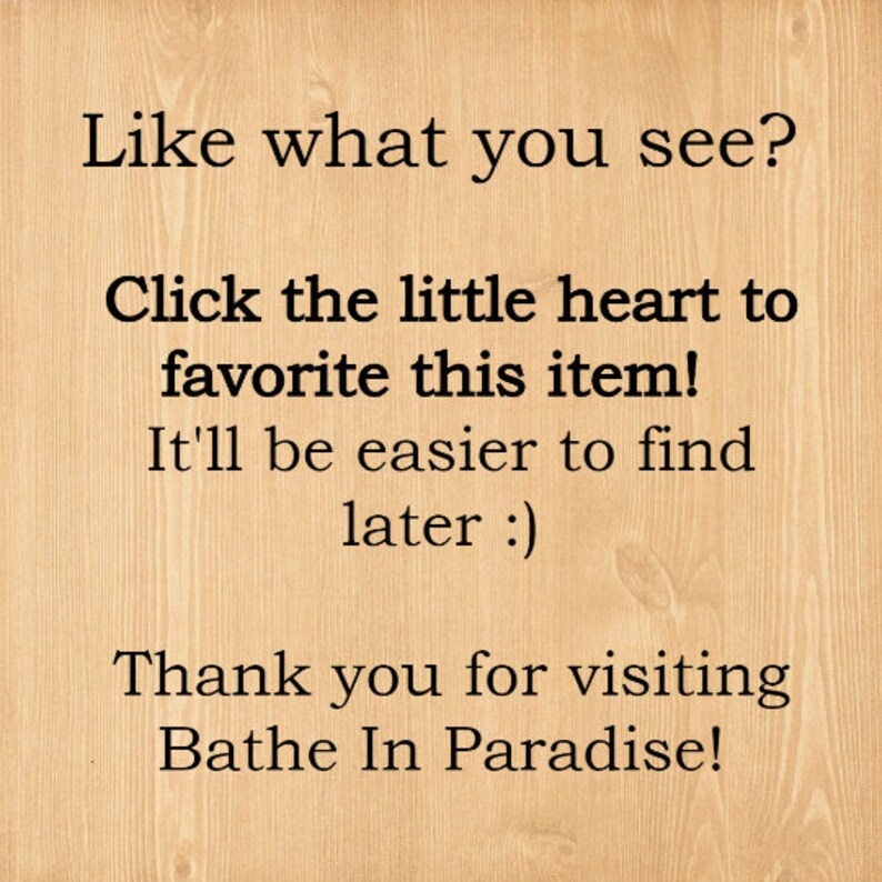 May include: Text on a woodgrain background that reads: "Like what you see? Click the little heart to favorite this item! It'll be easier to find later :) Thank you for visiting Bathe In Paradise!"