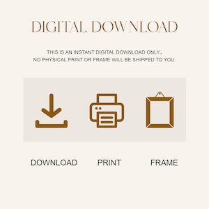 May include: A digital download graphic with a brown download icon, a brown printer icon, and a brown picture frame icon. The text "DIGITAL DOWNLOAD" is at the top of the graphic. The text "THIS IS AN INSTANT DIGITAL DOWNLOAD ONLY. NO PHYSICAL PRINT OR FRAME WILL BE SHIPPED TO YOU." is below the icons. The text "DOWNLOAD", "PRINT", and "FRAME" are below the icons.
