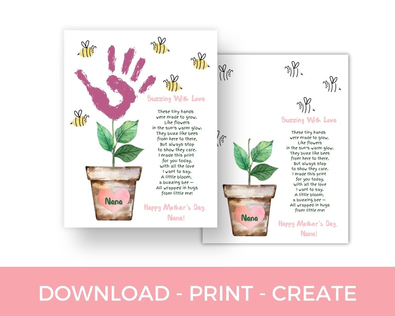 May include: A printable card with a pink handprint flower and a poem that says "These tiny hands were made to grow. Like flowers in the sun's warm glow. They buzz like bees from here to there. But always stop to show they care. I made this print for you today, with all the love I want to say. A little bloom, a buzzing bee - all wrapped in hugs from little me! Happy Mother's Day, Nana!"