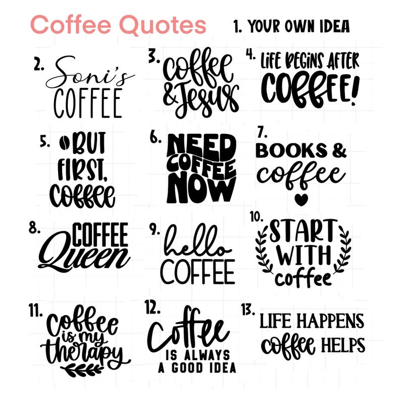 May include: A black and white graphic design image with 13 different coffee quotes. The quotes include "Soni's Coffee", "Coffee & Jesus", "Life Begins After Coffee", "But First, Coffee", "Need Coffee Now", "Books & Coffee", "Coffee Queen", "Hello Coffee", "Start With Coffee", "Coffee Is My Therapy", "Coffee Is Always A Good Idea", and "Life Happens Coffee Helps".