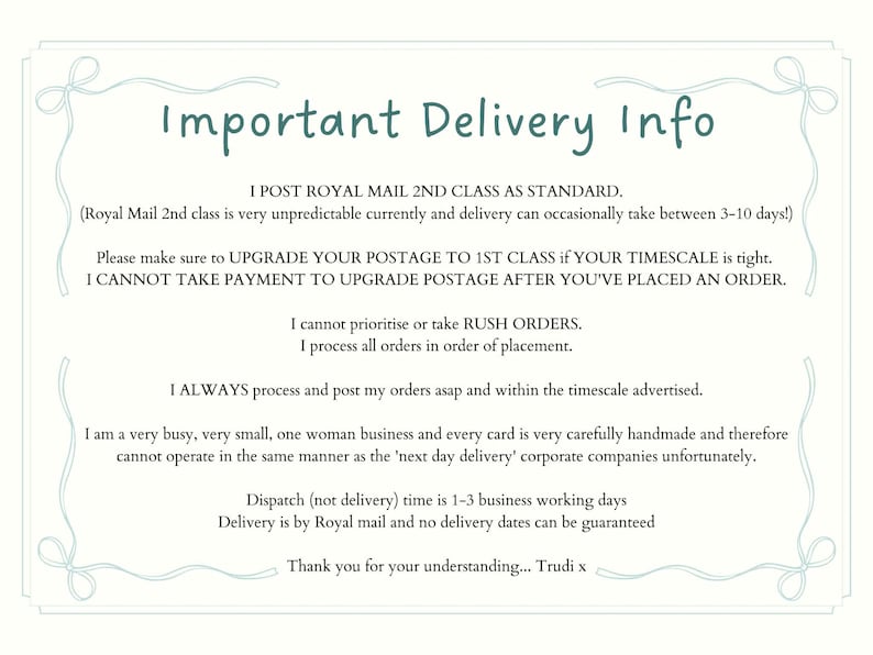 May include: A rectangular informational sign with a light blue border featuring decorative corner bows. The text reads: Important Delivery Info, I POST ROYAL MAIL 2ND CLASS AS STANDARD, I cannot prioritise or take RUSH ORDERS, Thank you for your understanding... Trudi x.