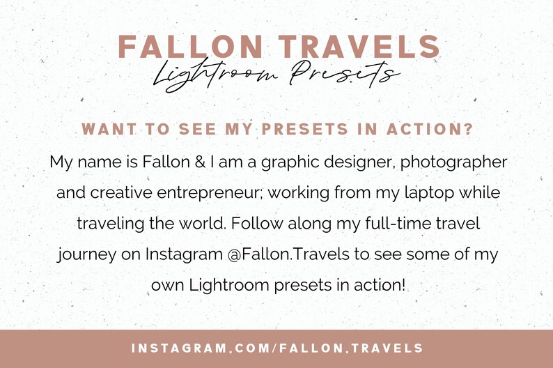 May include: A graphic with a white background and brown text that reads "FALLON TRAVELS Lightroom Presets". The text "WANT TO SEE MY PRESETS IN ACTION?" is also in brown text. The text below reads "My name is Fallon & I am a graphic designer, photographer and creative entrepreneur; working from my laptop while traveling the world. Follow along my full-time travel journey on Instagram @Fallon.Travels to see some of my own Lightroom presets in action!" The text at the bottom reads "INSTAGRAM.COM/FALLON.TRAVELS".