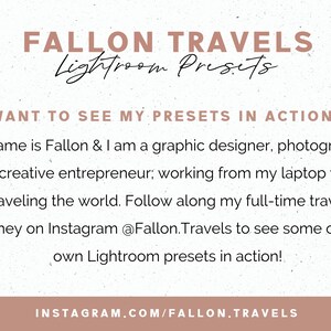 May include: A graphic with a white background and brown text. The text reads "FALLON TRAVELS Lightroom Presets". Below the text is a smaller text box with the text "WANT TO SEE MY PRESETS IN ACTION?" and a paragraph of text that reads "My name is Fallon & I am a graphic designer, photographer and creative entrepreneur; working from my laptop while traveling the world. Follow along my full-time travel journey on Instagram @Fallon.Travels to see some of my own Lightroom presets in action!" The bottom of the graphic has a brown bar with the text "INSTAGRAM.COM/FALLON.TRAVELS".