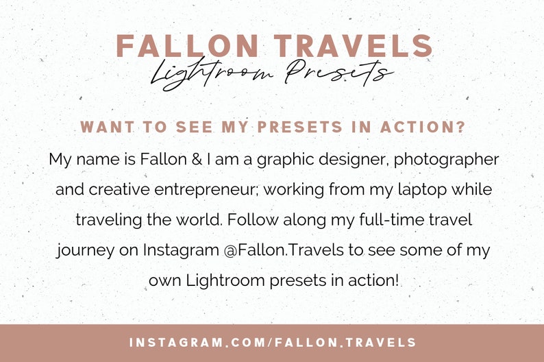 May include: A graphic with a white background and brown text. The text reads "FALLON TRAVELS Lightroom Presets". Below the text is a smaller text box with the text "WANT TO SEE MY PRESETS IN ACTION?" and a paragraph of text that reads "My name is Fallon & I am a graphic designer, photographer and creative entrepreneur; working from my laptop while traveling the world. Follow along my full-time travel journey on Instagram @Fallon.Travels to see some of my own Lightroom presets in action!" The bottom of the graphic has a brown bar with the text "INSTAGRAM.COM/FALLON.TRAVELS".