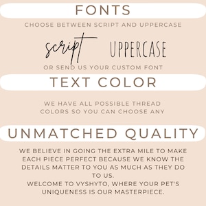 May include: A beige background with brown text that reads "FONTS", "CHOOSE BETWEEN SCRIPT AND UPPERCASE", "script", "UPPERCASE", "OR SEND US YOUR CUSTOM FONT", "TEXT COLOR", "WE HAVE ALL POSSIBLE THREAD COLORS SO YOU CAN CHOOSE ANY", "UNMATCHED QUALITY", "WE BELIEVE IN GOING THE EXTRA MILE TO MAKE EACH PIECE PERFECT BECAUSE WE KNOW THE DETAILS MATTER TO YOU AS MUCH AS THEY DO TO US.", "WELCOME TO VYSHYTO, WHERE YOUR PET'S UNIQUENESS IS OUR MASTERPIECE."