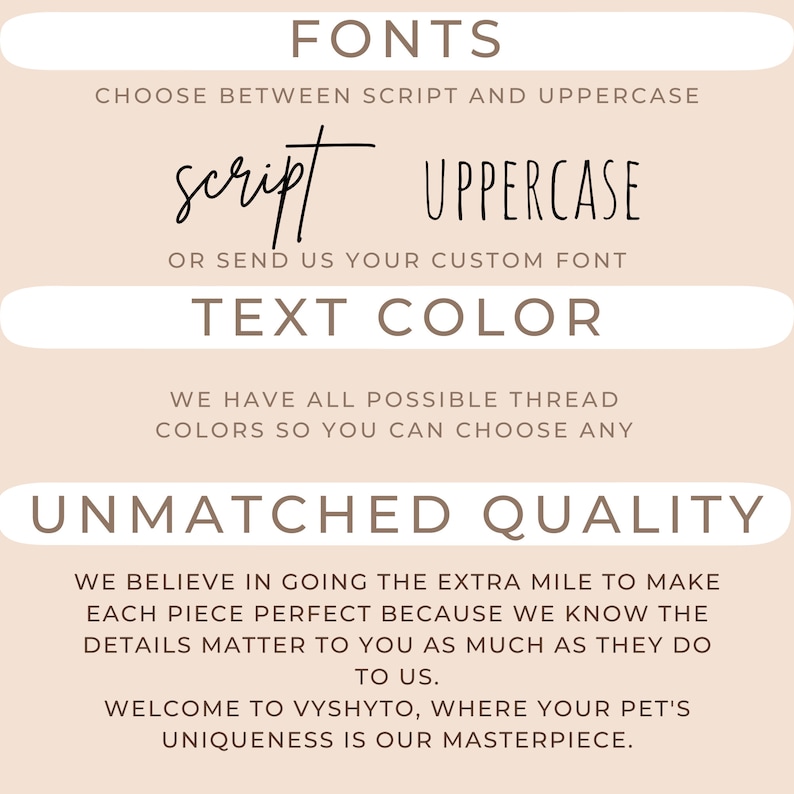 May include: A beige background with brown text that reads "FONTS", "CHOOSE BETWEEN SCRIPT AND UPPERCASE", "script", "UPPERCASE", "OR SEND US YOUR CUSTOM FONT", "TEXT COLOR", "WE HAVE ALL POSSIBLE THREAD COLORS SO YOU CAN CHOOSE ANY", "UNMATCHED QUALITY", "WE BELIEVE IN GOING THE EXTRA MILE TO MAKE EACH PIECE PERFECT BECAUSE WE KNOW THE DETAILS MATTER TO YOU AS MUCH AS THEY DO TO US.", "WELCOME TO VYSHYTO, WHERE YOUR PET'S UNIQUENESS IS OUR MASTERPIECE."