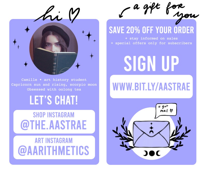 May include: Purple and white graphic with a woman's face and text that says "hi" with a heart. The text below says "Camille art history student Capricorn sun and rising, scorpio moon Obsessed with oolong tea LET'S CHAT! SHOP INSTAGRAM @THE.AASTRAE ART INSTAGRAM @AARITHMETICS". The right side of the graphic is purple and white with text that says "a gift for you SAVE 20% OFF YOUR ORDER + stay informed on sales + special offers only for subscribers SIGN UP WWW.BIT.LY/AASTRAE". There is a cartoon envelope with a heart and text that says "u got mail" above it.
