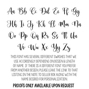 May include: A font chart with the alphabet in cursive lettering. The text below the font chart reads: "THIS FONT HAS SEVERAL DIFFERENT SWASHES THAT WE USE ACCORDINGLY DEPENDING ON DESIGN & LENGTH OF NAME. IF THERE IS A DIFFERENT FONT YOU PREFER FROM ANOTHER DESIGN, PLEASE LEAVE THE LINK TO THAT LISTING IN THE NOTE TO SELLER BOX ALONG WITH THE NAME DESIRED FOR PERSONALIZATION. PROOFS ONLY AVAILABLE UPON REQUEST"