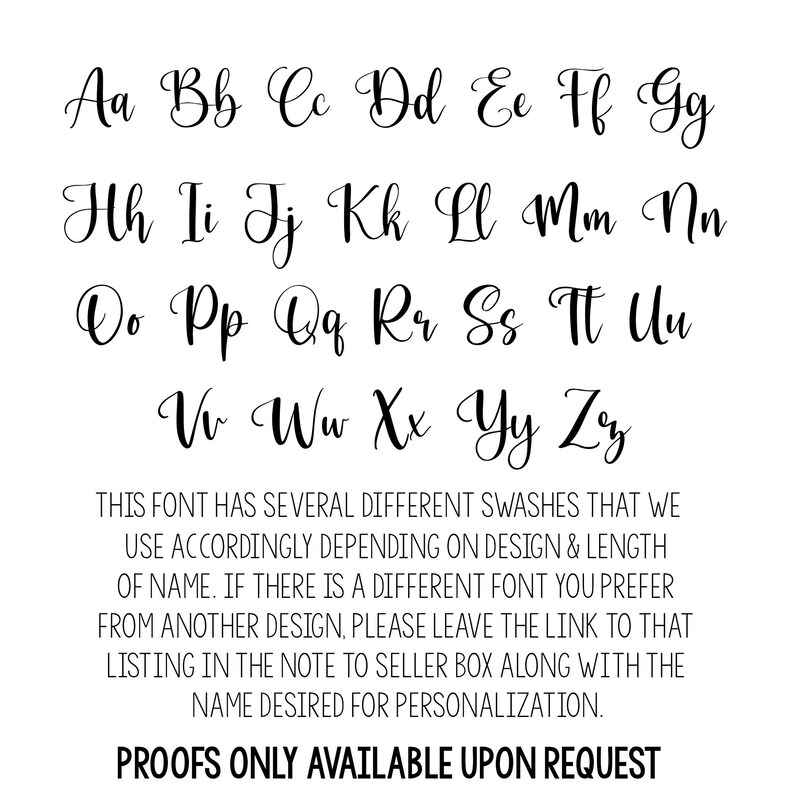 May include: A font chart with the alphabet in cursive lettering. The text below the font chart reads: "THIS FONT HAS SEVERAL DIFFERENT SWASHES THAT WE USE ACCORDINGLY DEPENDING ON DESIGN & LENGTH OF NAME. IF THERE IS A DIFFERENT FONT YOU PREFER FROM ANOTHER DESIGN, PLEASE LEAVE THE LINK TO THAT LISTING IN THE NOTE TO SELLER BOX ALONG WITH THE NAME DESIRED FOR PERSONALIZATION. PROOFS ONLY AVAILABLE UPON REQUEST"