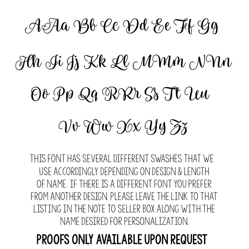 Op de afbeelding: Een lettertypekaart die de hoofdletters en kleine letters van het alfabet in een cursief schrift laat zien. De tekst onder de lettertypekaart luidt: "THIS FONT HAS SEVERAL DIFFERENT SWASHES THAT WE USE ACCORDINGLY DEPENDING ON DESIGN & LENGTH OF NAME. IF THERE IS A DIFFERENT FONT YOU PREFER FROM ANOTHER DESIGN, PLEASE LEAVE THE LINK TO THAT LISTING IN THE NOTE TO SELLER BOX ALONG WITH THE NAME DESIRED FOR PERSONALIZATION. PROOFS ONLY AVAILABLE UPON REQUEST"