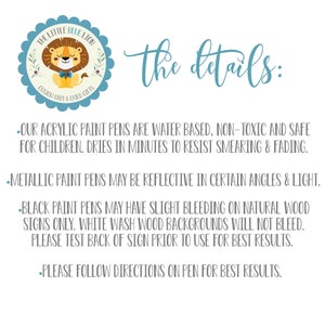 May include: A blue and white logo with a cartoon lion wearing a bow tie. The text "THE LITTLE BLUE LION CUSTOM BABY & CHILD GIFTS" is around the lion. The text "the details:" is below the logo. The text below the details heading describes the paint pens used for custom signs. The text says "OUR ACRYLIC PAINT PENS ARE WATER BASED, NON-TOXIC AND SAFE FOR CHILDREN. DRIES IN MINUTES TO RESIST SMEARING & FADING. METALLIC PAINT PENS MAY BE REFLECTIVE IN CERTAIN ANGLES & LIGHT. BLACK PAINT PENS MAY HAVE SLIGHT BLEEDING ON NATURAL WOOD SIGNS ONLY. WHITE WASH WOOD BACKGROUNDS WILL NOT BLEED. PLEASE TEST BACK OF SIGN PRIOR TO USE FOR BEST RESULTS. PLEASE FOLLOW DIRECTIONS ON PEN FOR BEST RESULTS."