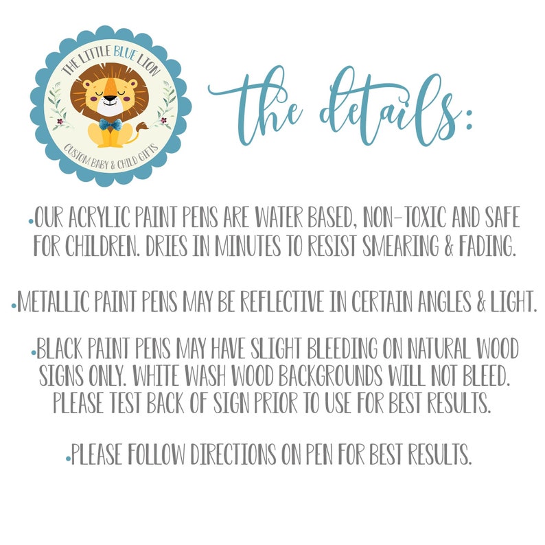May include: A blue and white logo with a cartoon lion wearing a bow tie. The text "THE LITTLE BLUE LION CUSTOM BABY & CHILD GIFTS" is around the lion. The text "the details:" is below the logo. The text below the details heading describes the paint pens used for custom signs. The text says "OUR ACRYLIC PAINT PENS ARE WATER BASED, NON-TOXIC AND SAFE FOR CHILDREN. DRIES IN MINUTES TO RESIST SMEARING & FADING. METALLIC PAINT PENS MAY BE REFLECTIVE IN CERTAIN ANGLES & LIGHT. BLACK PAINT PENS MAY HAVE SLIGHT BLEEDING ON NATURAL WOOD SIGNS ONLY. WHITE WASH WOOD BACKGROUNDS WILL NOT BLEED. PLEASE TEST BACK OF SIGN PRIOR TO USE FOR BEST RESULTS. PLEASE FOLLOW DIRECTIONS ON PEN FOR BEST RESULTS."