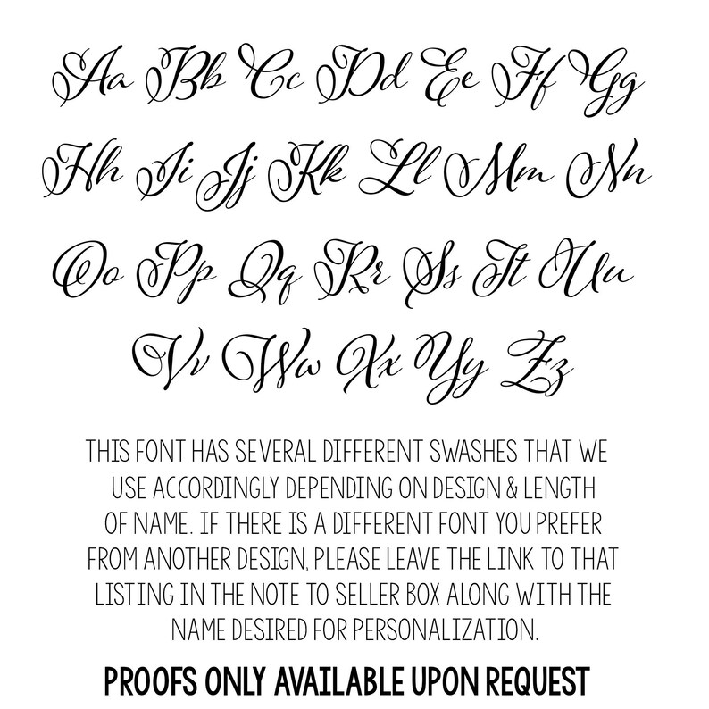 May include: A font chart showing the uppercase alphabet in a cursive script font. The text below the font chart reads: "This font has several different swashes that we use accordingly depending on design & length of name. If there is a different font you prefer from another design, please leave the link to that listing in the note to seller box along with the name desired for personalization. Proofs only available upon request."