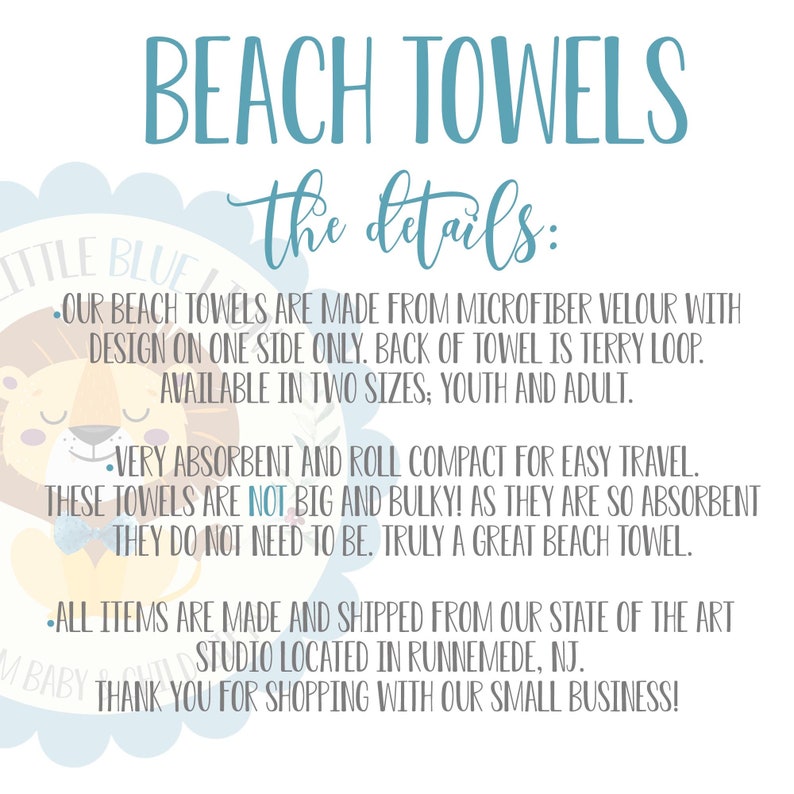 May include: Beach towels made from microfiber velour with a terry loop back. Available in youth and adult sizes. The towels are absorbent and compact for easy travel.  "Our beach towels are made from microfiber velour with design on one side only. Back of towel is terry loop. Available in two sizes: youth and adult. Very absorbent and roll compact for easy travel. These towels are not big and bulky! As they are so absorbent they do not need to be. Truly a great beach towel. All items are made and shipped from our state of the art studio located in Runnemede, NJ. Thank you for shopping with our small business!"