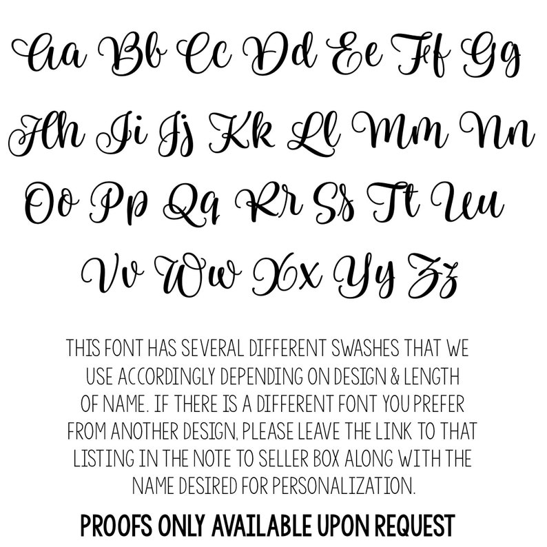 May include: A font chart showing the uppercase alphabet in a cursive script. The font has several different swashes that can be used depending on the design and length of the name. The text below the font chart reads: "THIS FONT HAS SEVERAL DIFFERENT SWASHES THAT WE USE ACCORDINGLY DEPENDING ON DESIGN & LENGTH OF NAME. IF THERE IS A DIFFERENT FONT YOU PREFER FROM ANOTHER DESIGN, PLEASE LEAVE THE LINK TO THAT LISTING IN THE NOTE TO SELLER BOX ALONG WITH THE NAME DESIRED FOR PERSONALIZATION. PROOFS ONLY AVAILABLE UPON REQUEST"