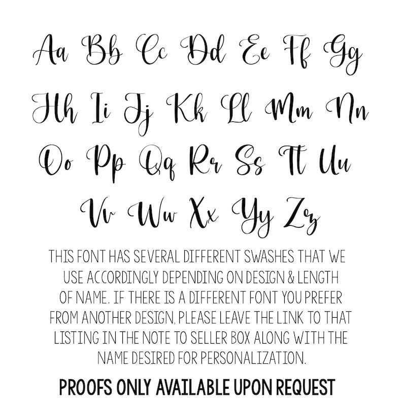 May include: A font chart with the alphabet in cursive lettering. The text below the font chart reads: "THIS FONT HAS SEVERAL DIFFERENT SWASHES THAT WE USE ACCORDINGLY DEPENDING ON DESIGN & LENGTH OF NAME. IF THERE IS A DIFFERENT FONT YOU PREFER FROM ANOTHER DESIGN, PLEASE LEAVE THE LINK TO THAT LISTING IN THE NOTE TO SELLER BOX ALONG WITH THE NAME DESIRED FOR PERSONALIZATION. PROOFS ONLY AVAILABLE UPON REQUEST"